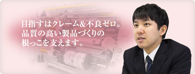 目指すはクレーム&不良ゼロ。品質の高い製品づくりの根っこを支えます